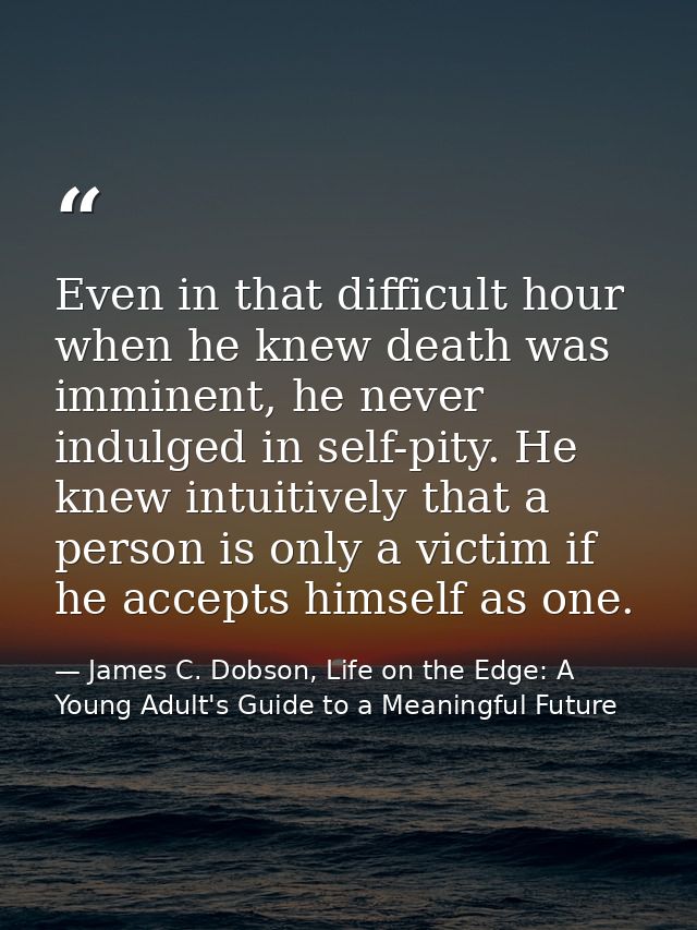 Even in that difficult hour when he knew death was imminent, he never indulged in self-pity. He knew intuitively that a  — James C. Dobson, Life on the Edge: A Young Adult's Guide to a Meaningful Future