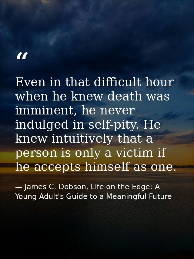 Even in that difficult hour when he knew death was imminent, he never indulged in self-pity. He knew intuitively that a  — James C. Dobson, Life on the Edge: A Young Adult's Guide to a Meaningful Future