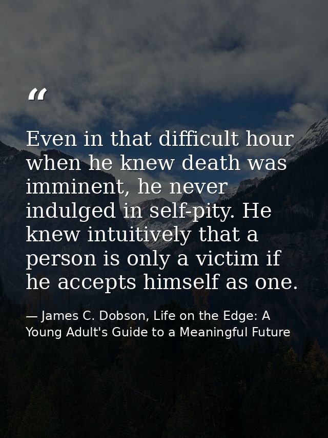Even in that difficult hour when he knew death was imminent, he never indulged in self-pity. He knew intuitively that a  — James C. Dobson, Life on the Edge: A Young Adult's Guide to a Meaningful Future