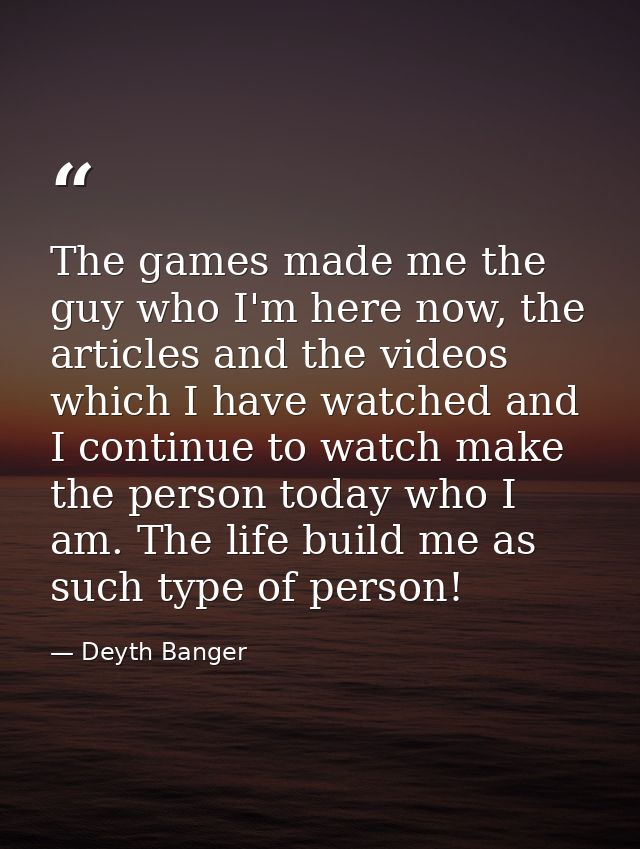 The games made me the guy who I'm here now, the articles and the videos which I have watched and I continue to watch mak — Deyth Banger