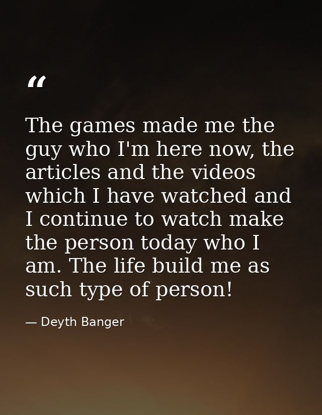 The games made me the guy who I'm here now, the articles and the videos which I have watched and I continue to watch mak — Deyth Banger