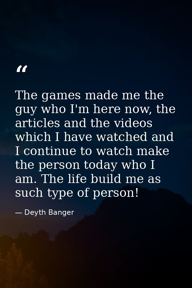 The games made me the guy who I'm here now, the articles and the videos which I have watched and I continue to watch mak — Deyth Banger