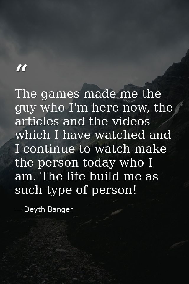 The games made me the guy who I'm here now, the articles and the videos which I have watched and I continue to watch mak — Deyth Banger