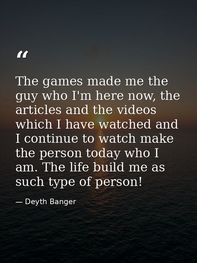 The games made me the guy who I'm here now, the articles and the videos which I have watched and I continue to watch mak — Deyth Banger
