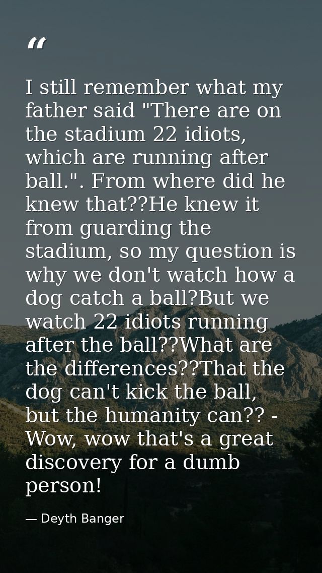 I still remember what my father said "There are on the stadium 22 idiots, which are running after ball.". From where did — Deyth Banger