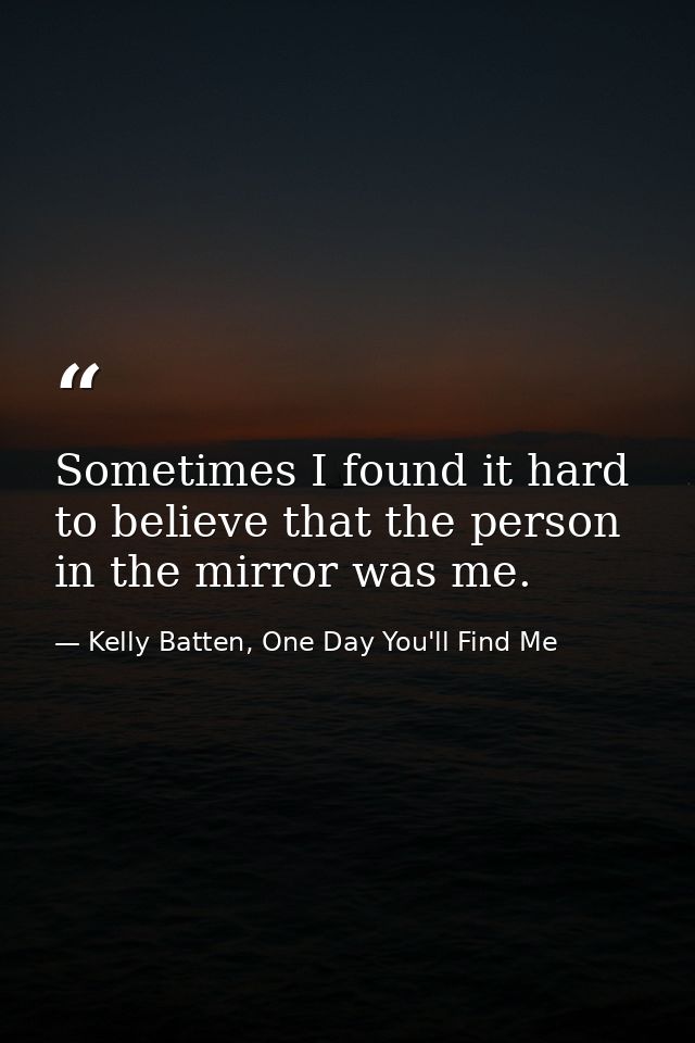 Sometimes I found it hard to believe that the person in the mirror was me. — Kelly Batten, One Day You'll Find Me