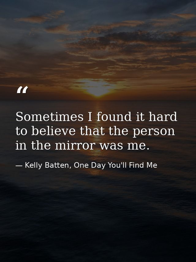Sometimes I found it hard to believe that the person in the mirror was me. — Kelly Batten, One Day You'll Find Me