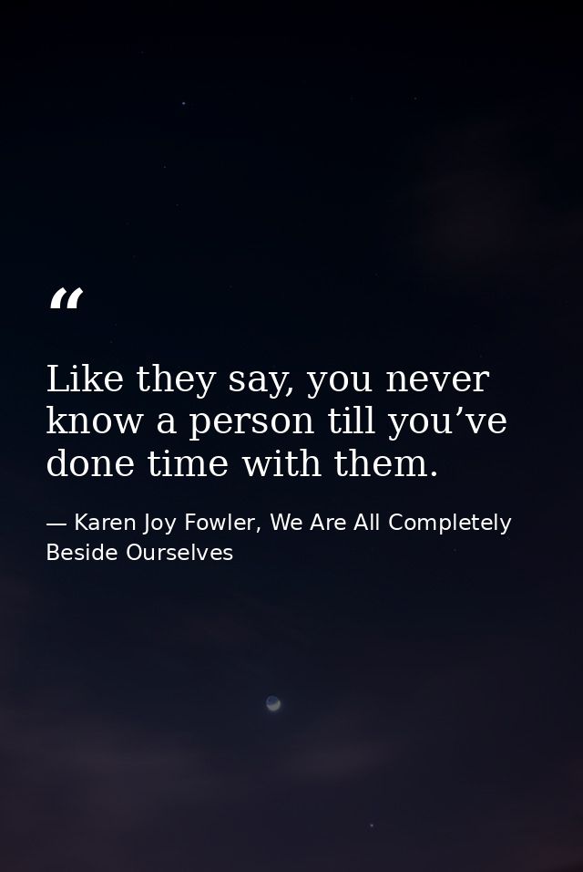 Like they say, you never know a person till you’ve done time with them. — Karen Joy Fowler, We Are All Completely Beside Ourselves