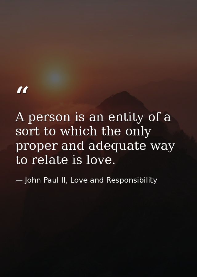 A person is an entity of a sort to which the only proper and adequate way to relate is love. — John Paul II, Love and Responsibility