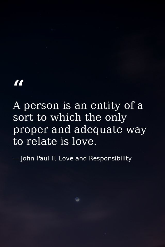 A person is an entity of a sort to which the only proper and adequate way to relate is love. — John Paul II, Love and Responsibility