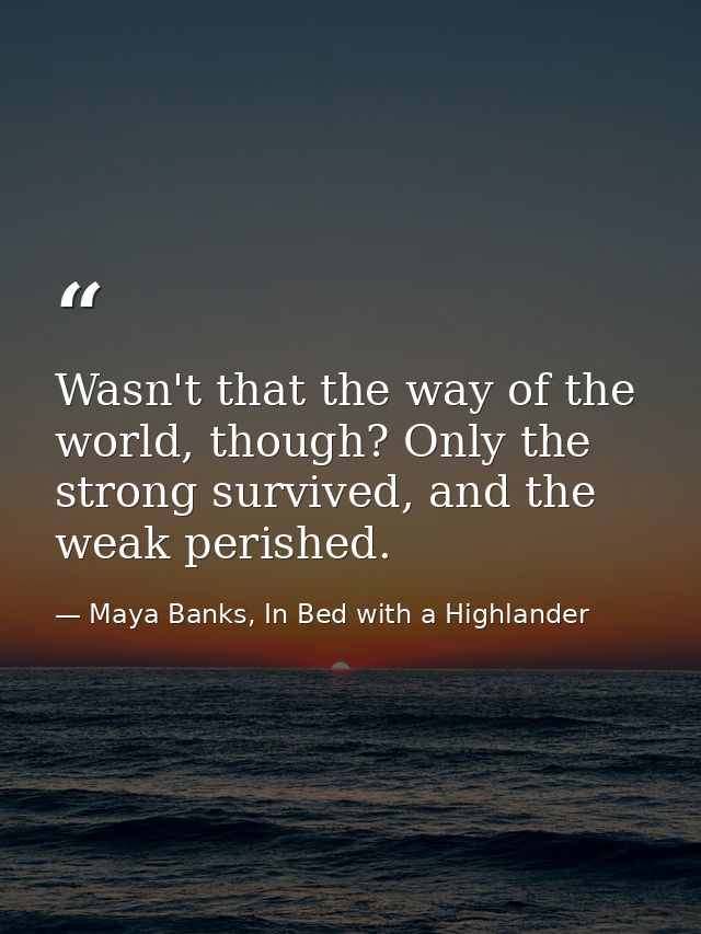 Wasn't that the way of the world, though? Only the strong survived, and the weak perished. — Maya Banks, In Bed with a Highlander