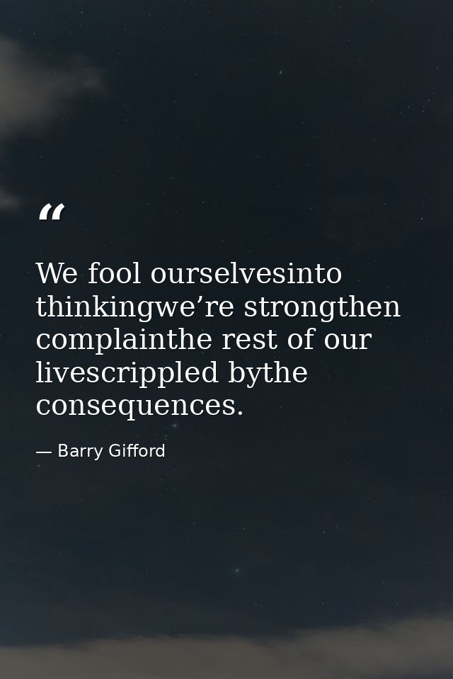 We fool ourselvesinto thinkingwe’re strongthen complainthe rest of our livescrippled bythe consequences. — Barry Gifford