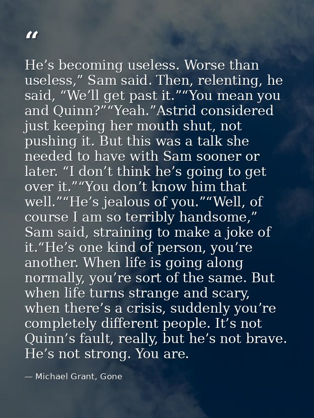 He’s becoming useless. Worse than useless,” Sam said. Then, relenting, he said, “We’ll get past it.”“You mean you and Qu — Michael Grant, Gone