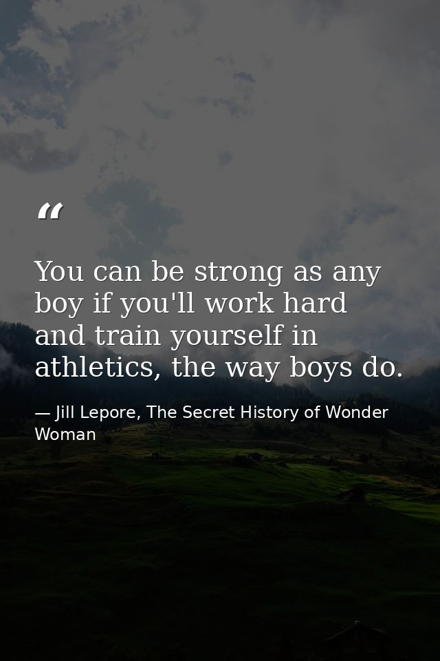 You can be strong as any boy if you'll work hard and train yourself in athletics, the way boys do. — Jill Lepore, The Secret History of Wonder Woman