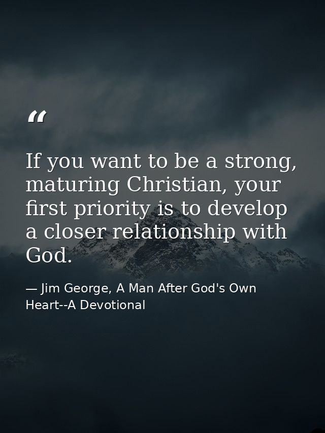 If you want to be a strong, maturing Christian, your first priority is to develop a closer relationship with God. — Jim George, A Man After God's Own Heart--A Devotional