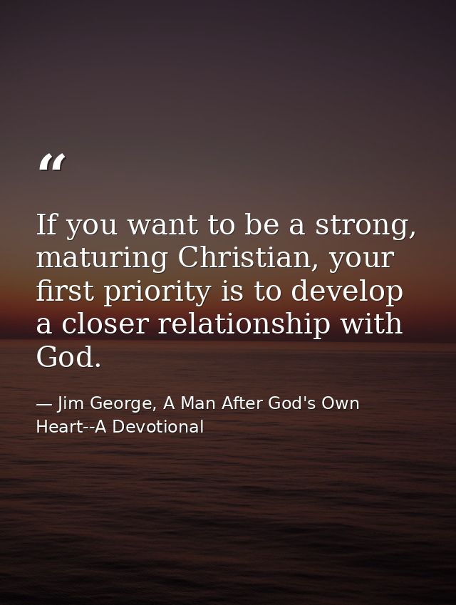 If you want to be a strong, maturing Christian, your first priority is to develop a closer relationship with God. — Jim George, A Man After God's Own Heart--A Devotional