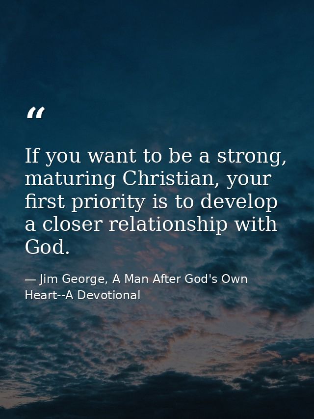 If you want to be a strong, maturing Christian, your first priority is to develop a closer relationship with God. — Jim George, A Man After God's Own Heart--A Devotional