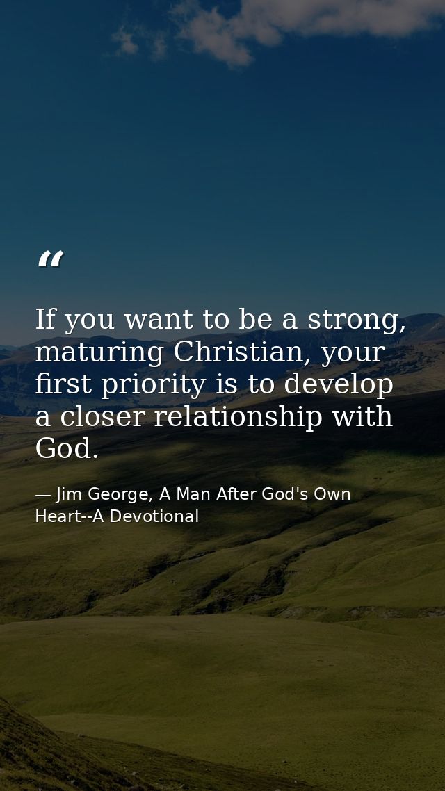 If you want to be a strong, maturing Christian, your first priority is to develop a closer relationship with God. — Jim George, A Man After God's Own Heart--A Devotional