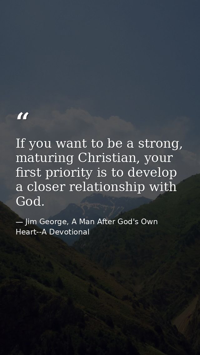 If you want to be a strong, maturing Christian, your first priority is to develop a closer relationship with God. — Jim George, A Man After God's Own Heart--A Devotional