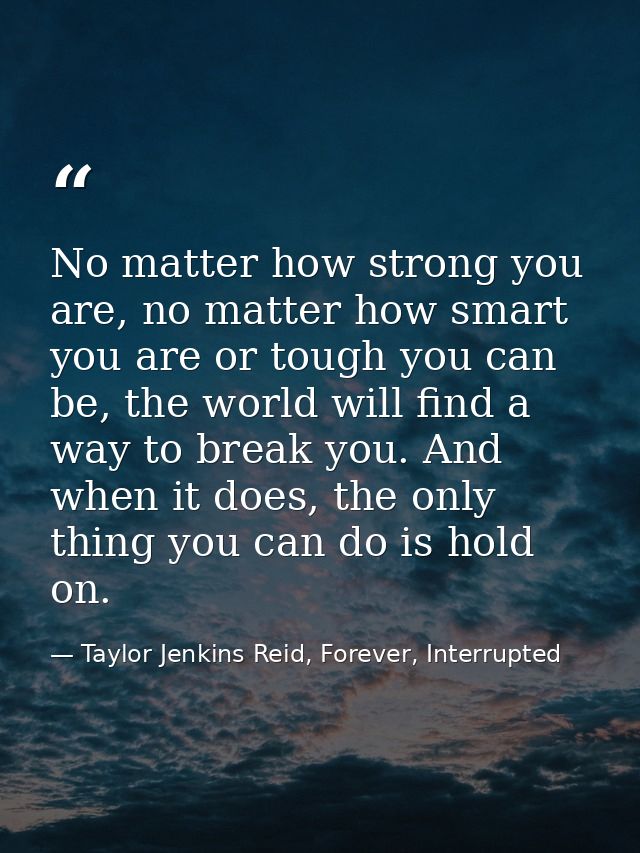 No matter how strong you are, no matter how smart you are or tough you can be, the world will find a way to break you. A — Taylor Jenkins Reid, Forever, Interrupted