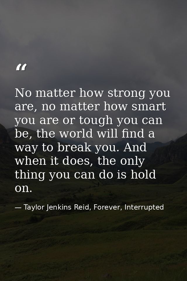 No matter how strong you are, no matter how smart you are or tough you can be, the world will find a way to break you. A — Taylor Jenkins Reid, Forever, Interrupted