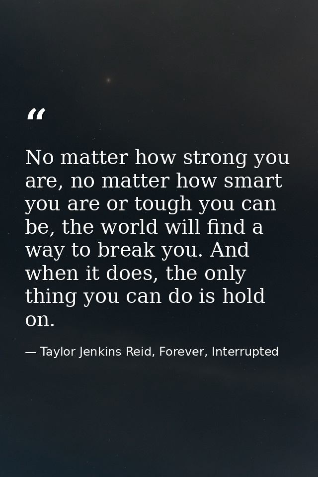 No matter how strong you are, no matter how smart you are or tough you can be, the world will find a way to break you. A — Taylor Jenkins Reid, Forever, Interrupted