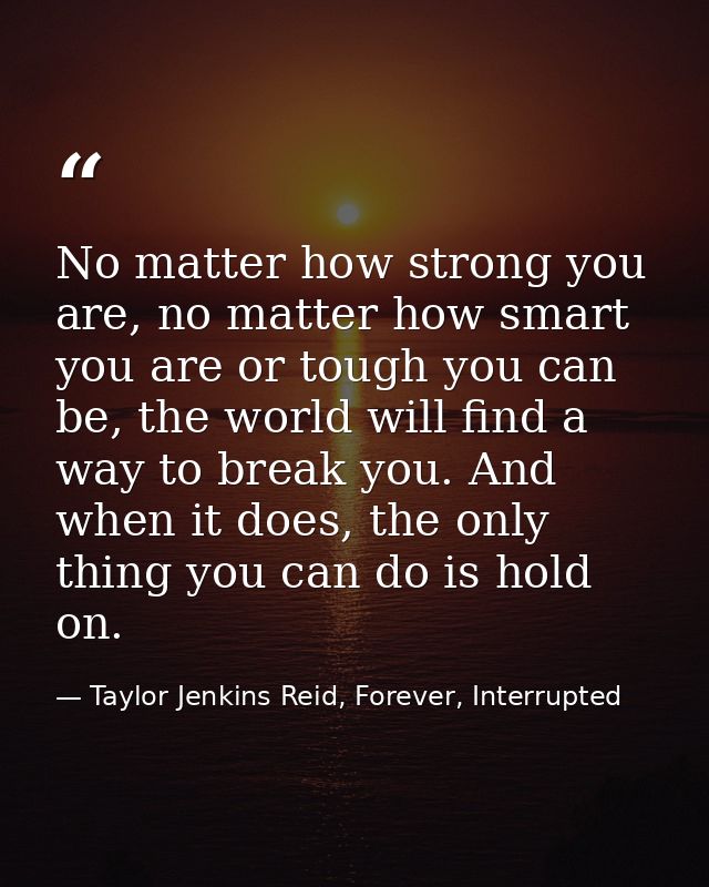 No matter how strong you are, no matter how smart you are or tough you can be, the world will find a way to break you. A — Taylor Jenkins Reid, Forever, Interrupted