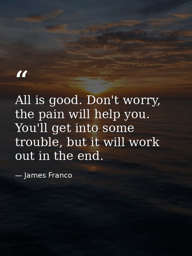 All is good. Don't worry, the pain will help you. You'll get into some trouble, but it will work out in the end. — James Franco