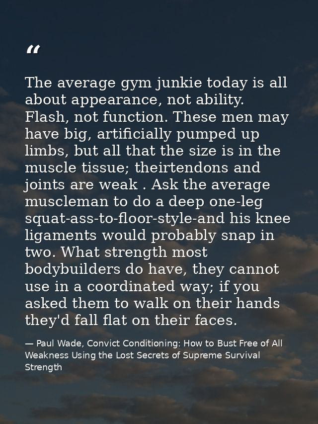 The average gym junkie today is all about appearance, not ability. Flash, not function. These men may have big, artifici — Paul Wade, Convict Conditioning: How to Bust Free of All Weakness Using the Lost Secrets of Supreme Survival Strength
