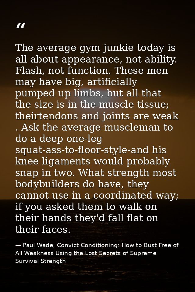 The average gym junkie today is all about appearance, not ability. Flash, not function. These men may have big, artifici — Paul Wade, Convict Conditioning: How to Bust Free of All Weakness Using the Lost Secrets of Supreme Survival Strength