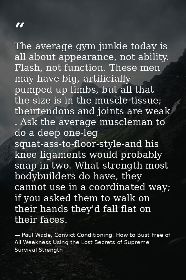 The average gym junkie today is all about appearance, not ability. Flash, not function. These men may have big, artifici — Paul Wade, Convict Conditioning: How to Bust Free of All Weakness Using the Lost Secrets of Supreme Survival Strength