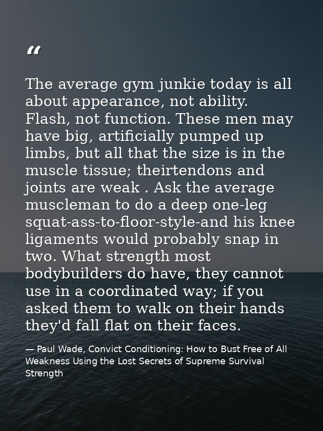 The average gym junkie today is all about appearance, not ability. Flash, not function. These men may have big, artifici — Paul Wade, Convict Conditioning: How to Bust Free of All Weakness Using the Lost Secrets of Supreme Survival Strength