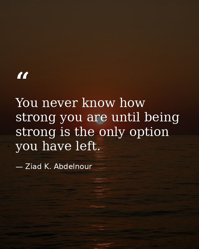 You never know how strong you are until being strong is the only option you have left. — Ziad K. Abdelnour