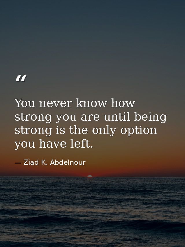 You never know how strong you are until being strong is the only option you have left. — Ziad K. Abdelnour