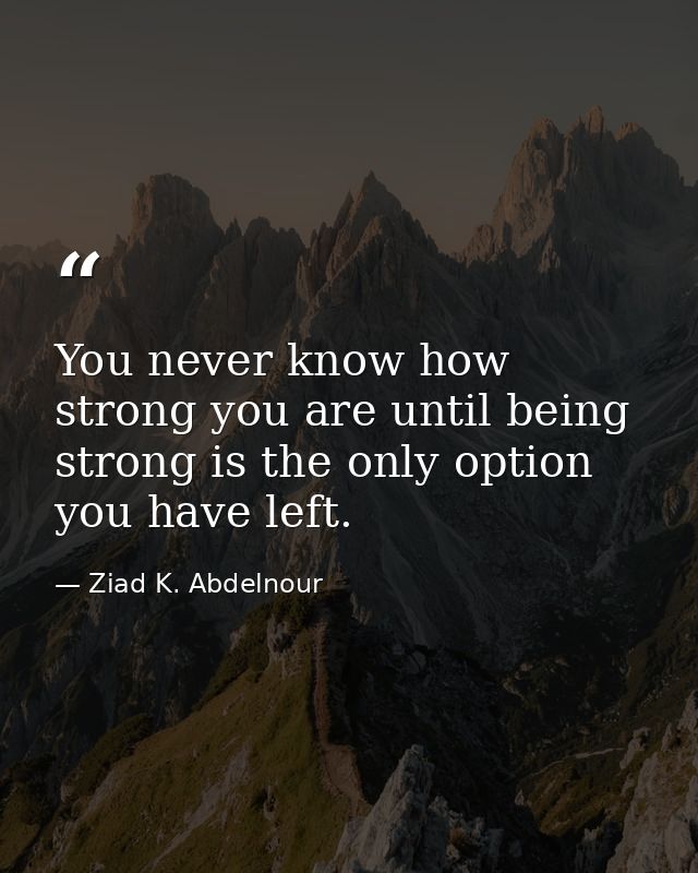 You never know how strong you are until being strong is the only option you have left. — Ziad K. Abdelnour