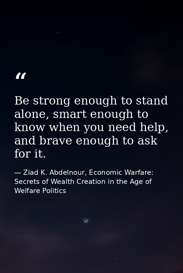 Be strong enough to stand alone, smart enough to know when you need help, and brave enough to ask for it. — Ziad K. Abdelnour, Economic Warfare: Secrets of Wealth Creation in the Age of Welfare Politics