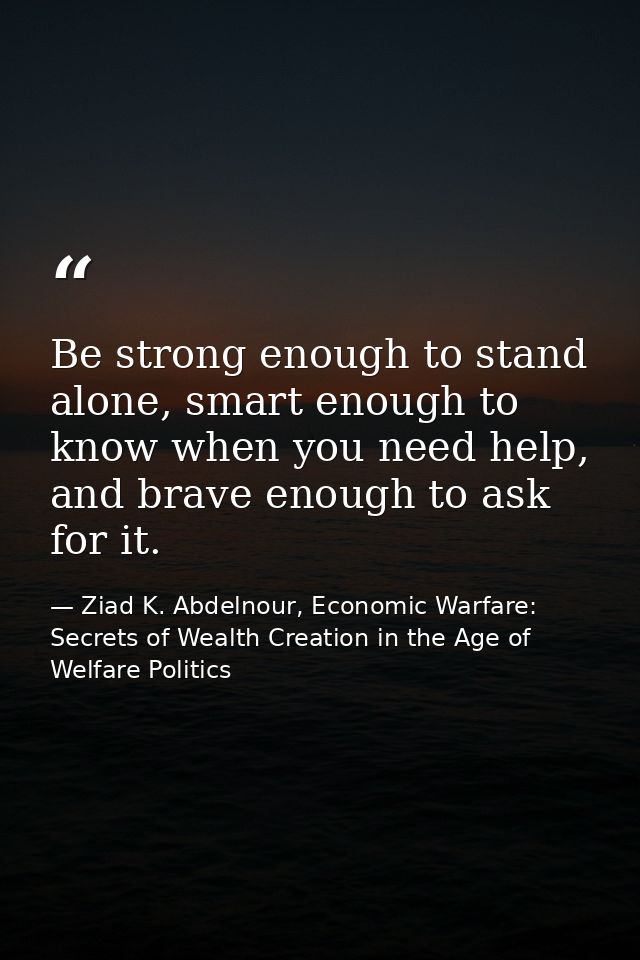 Be strong enough to stand alone, smart enough to know when you need help, and brave enough to ask for it. — Ziad K. Abdelnour, Economic Warfare: Secrets of Wealth Creation in the Age of Welfare Politics