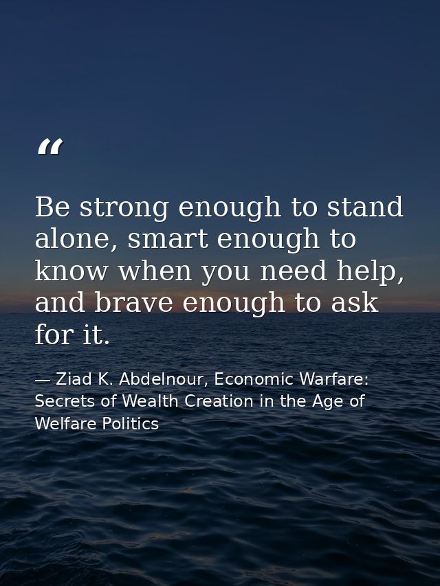 Be strong enough to stand alone, smart enough to know when you need help, and brave enough to ask for it. — Ziad K. Abdelnour, Economic Warfare: Secrets of Wealth Creation in the Age of Welfare Politics