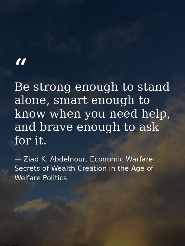 Be strong enough to stand alone, smart enough to know when you need help, and brave enough to ask for it. — Ziad K. Abdelnour, Economic Warfare: Secrets of Wealth Creation in the Age of Welfare Politics
