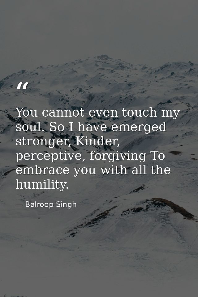 You cannot even touch my soul. So I have emerged stronger, Kinder, perceptive, forgiving To embrace you with all the hum — Balroop Singh