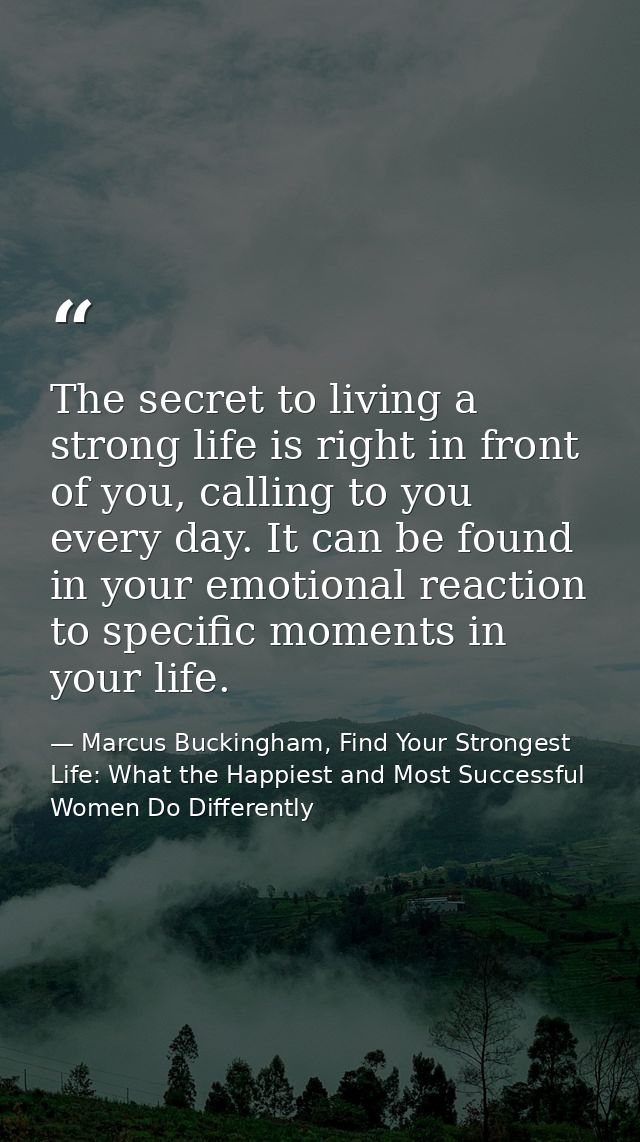 The secret to living a strong life is right in front of you, calling to you every day. It can be found in your emotional — Marcus Buckingham, Find Your Strongest Life: What the Happiest and Most Successful Women Do Differently