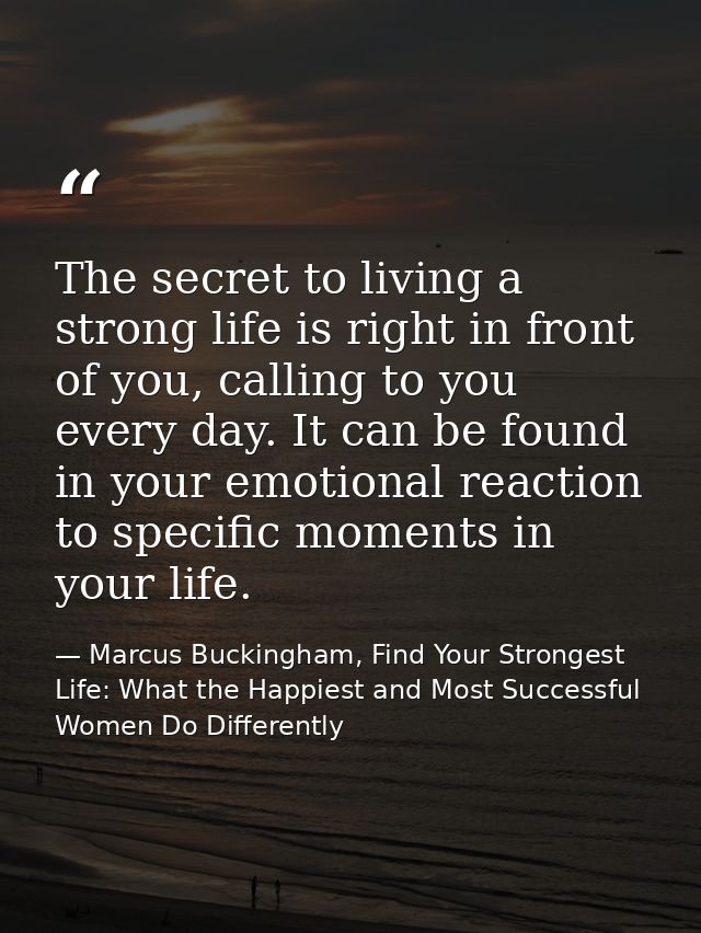 The secret to living a strong life is right in front of you, calling to you every day. It can be found in your emotional — Marcus Buckingham, Find Your Strongest Life: What the Happiest and Most Successful Women Do Differently