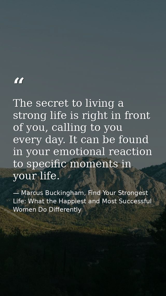 The secret to living a strong life is right in front of you, calling to you every day. It can be found in your emotional — Marcus Buckingham, Find Your Strongest Life: What the Happiest and Most Successful Women Do Differently