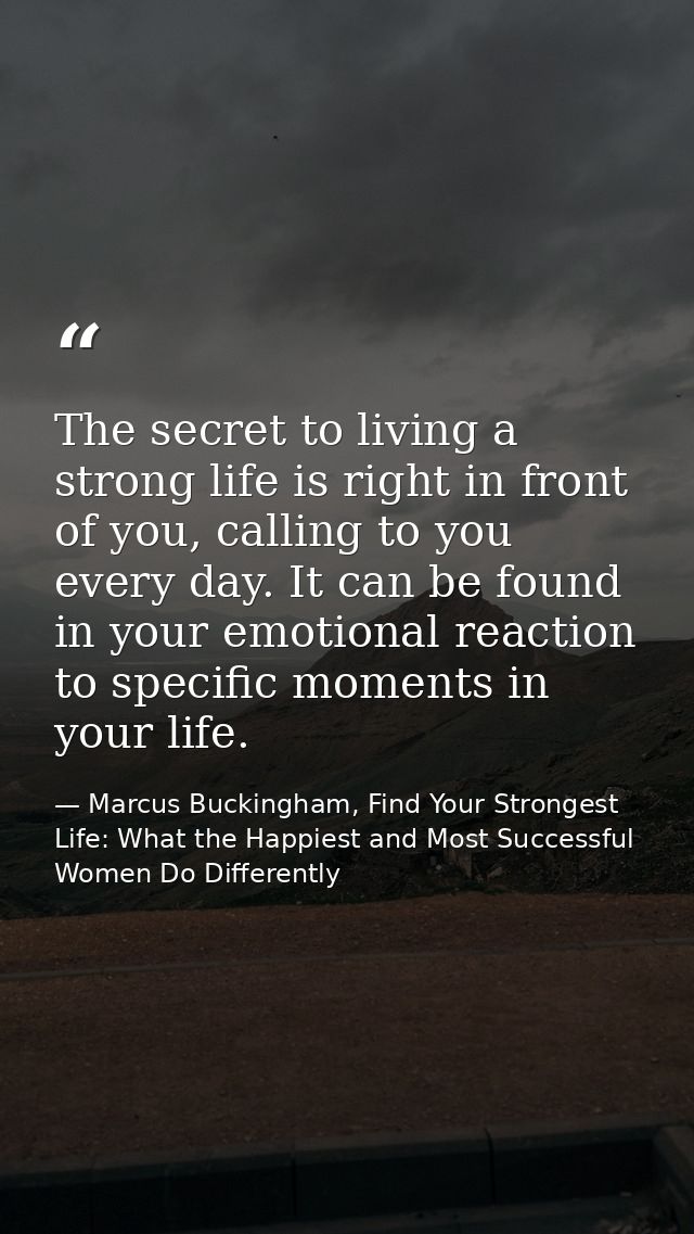 The secret to living a strong life is right in front of you, calling to you every day. It can be found in your emotional — Marcus Buckingham, Find Your Strongest Life: What the Happiest and Most Successful Women Do Differently
