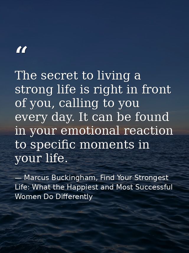 The secret to living a strong life is right in front of you, calling to you every day. It can be found in your emotional — Marcus Buckingham, Find Your Strongest Life: What the Happiest and Most Successful Women Do Differently