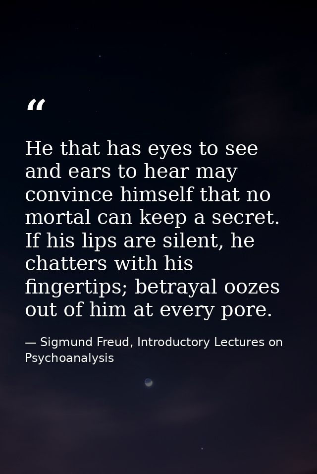 He that has eyes to see and ears to hear may convince himself that no mortal can keep a secret. If his lips are silent,  — Sigmund Freud, Introductory Lectures on Psychoanalysis