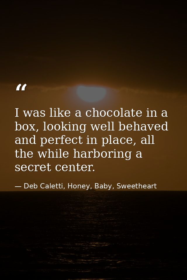 I was like a chocolate in a box, looking well behaved and perfect in place, all the while harboring a secret center. — Deb Caletti, Honey, Baby, Sweetheart