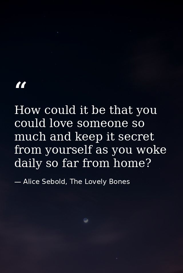 How could it be that you could love someone so much and keep it secret from yourself as you woke daily so far from home? — Alice Sebold, The Lovely Bones