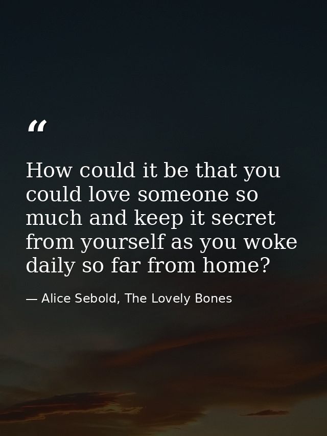 How could it be that you could love someone so much and keep it secret from yourself as you woke daily so far from home? — Alice Sebold, The Lovely Bones