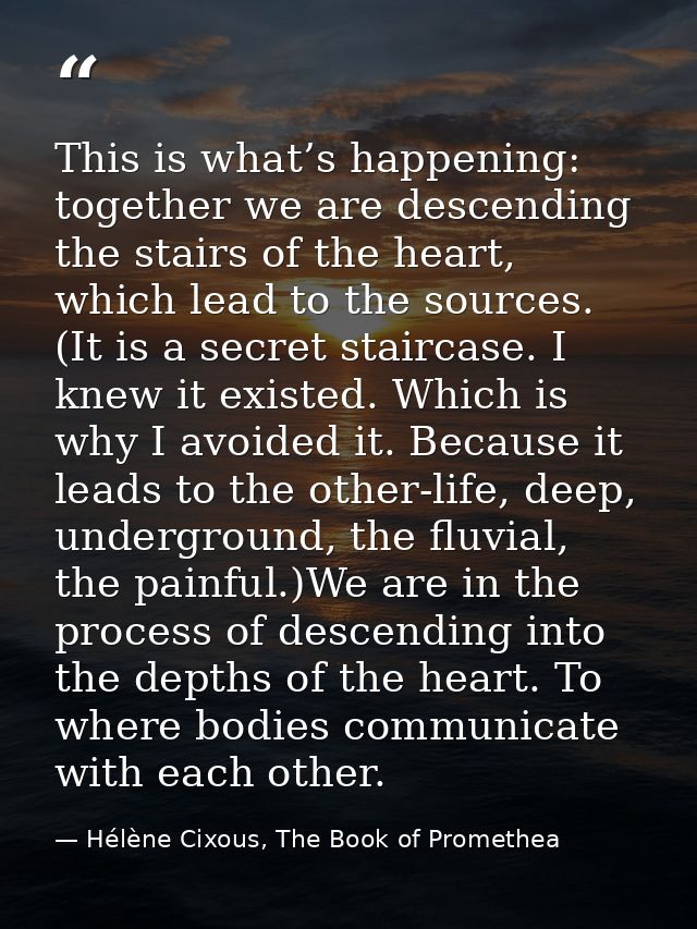 This is what’s happening: together we are descending the stairs of the heart, which lead to the sources. (It is a secret — Hélène Cixous, The Book of Promethea